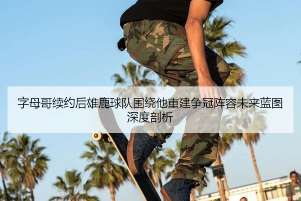 字母哥续约后雄鹿球队围绕他重建争冠阵容未来蓝图深度剖析
