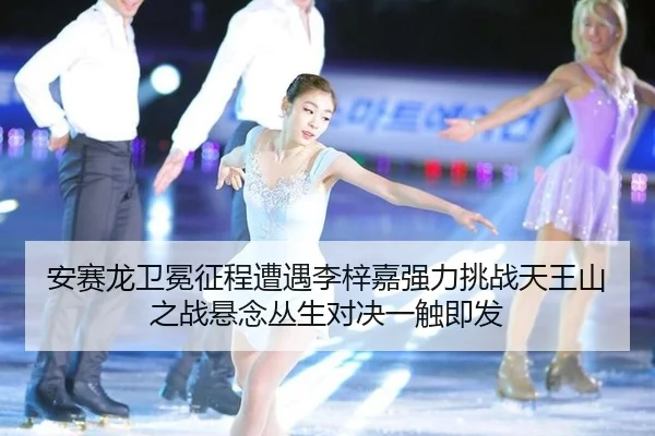 安赛龙卫冕征程遭遇李梓嘉强力挑战天王山之战悬念丛生对决一触即发