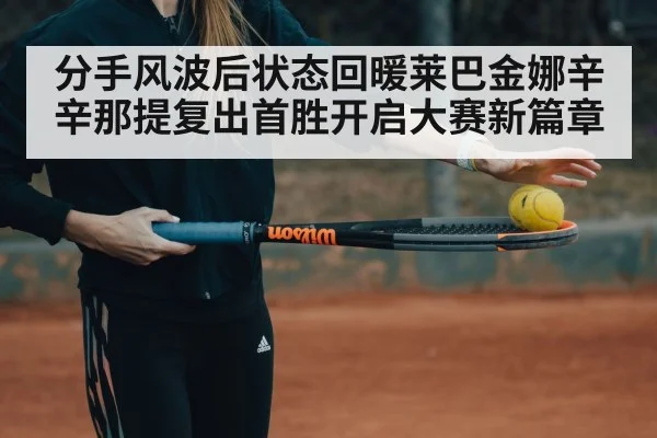 分手风波后状态回暖莱巴金娜辛辛那提复出首胜开启大赛新篇章